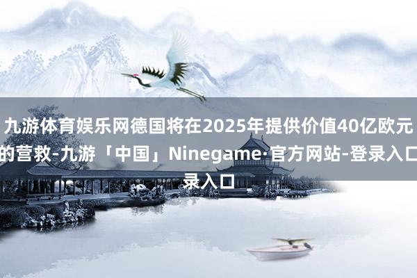 九游体育娱乐网德国将在2025年提供价值40亿欧元的营救-九游「中国」Ninegame·官方网站-登录入口