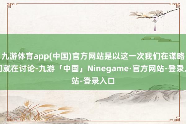 九游体育app(中国)官方网站是以这一次我们在谋略之初就在讨论-九游「中国」Ninegame·官方网站-登录入口