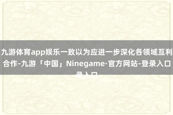 九游体育app娱乐一致以为应进一步深化各领域互利合作-九游「中国」Ninegame·官方网站-登录入口