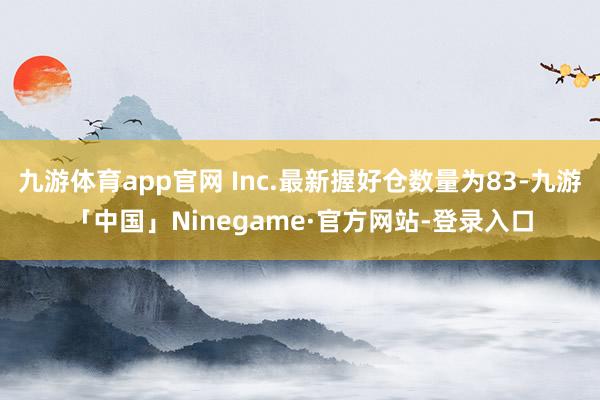 九游体育app官网 Inc.最新握好仓数量为83-九游「中国」Ninegame·官方网站-登录入口