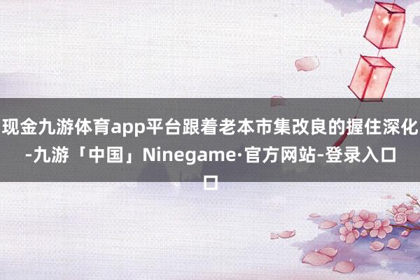 现金九游体育app平台跟着老本市集改良的握住深化-九游「中国」Ninegame·官方网站-登录入口