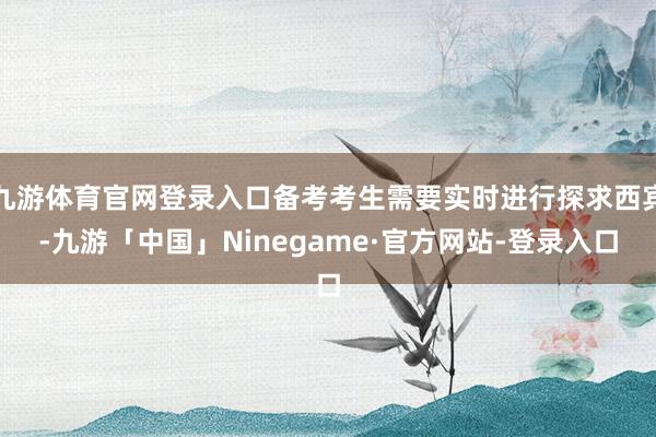 九游体育官网登录入口备考考生需要实时进行探求西宾-九游「中国」Ninegame·官方网站-登录入口