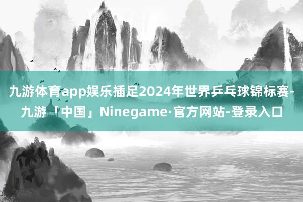 九游体育app娱乐插足2024年世界乒乓球锦标赛-九游「中国」Ninegame·官方网站-登录入口