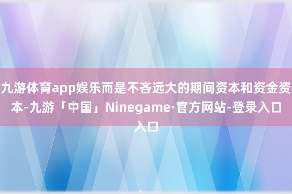 九游体育app娱乐而是不吝远大的期间资本和资金资本-九游「中国」Ninegame·官方网站-登录入口