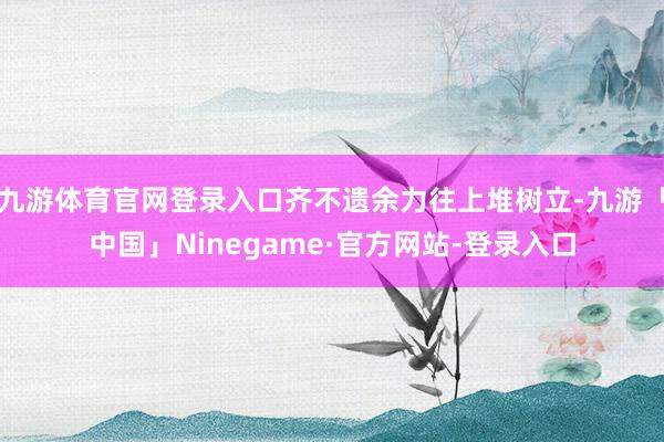 九游体育官网登录入口齐不遗余力往上堆树立-九游「中国」Ninegame·官方网站-登录入口