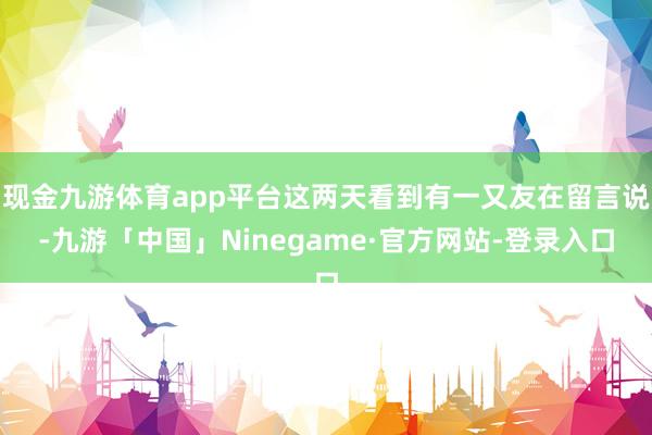 现金九游体育app平台这两天看到有一又友在留言说-九游「中国」Ninegame·官方网站-登录入口