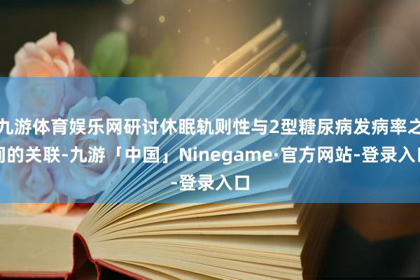 九游体育娱乐网研讨休眠轨则性与2型糖尿病发病率之间的关联-九游「中国」Ninegame·官方网站-登录入口