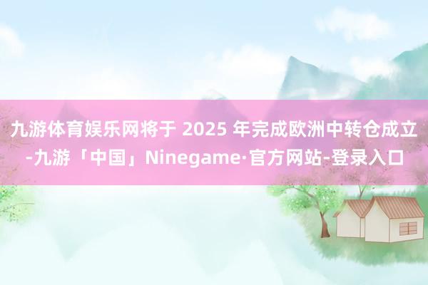 九游体育娱乐网将于 2025 年完成欧洲中转仓成立-九游「中国」Ninegame·官方网站-登录入口