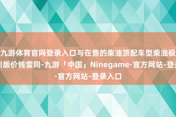 九游体育官网登录入口与在售的柴油顶配车型柴油极享牵引版价钱雷同-九游「中国」Ninegame·官方网站-登录入口