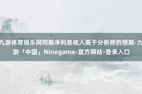 九游体育娱乐网同期净利息收入高于分析师的预期-九游「中国」Ninegame·官方网站-登录入口