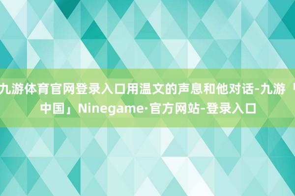 九游体育官网登录入口用温文的声息和他对话-九游「中国」Ninegame·官方网站-登录入口