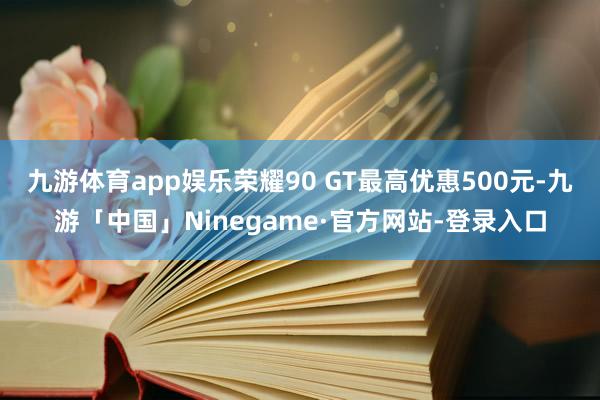 九游体育app娱乐荣耀90 GT最高优惠500元-九游「中国」Ninegame·官方网站-登录入口