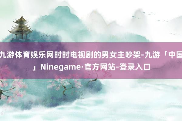 九游体育娱乐网时时电视剧的男女主吵架-九游「中国」Ninegame·官方网站-登录入口