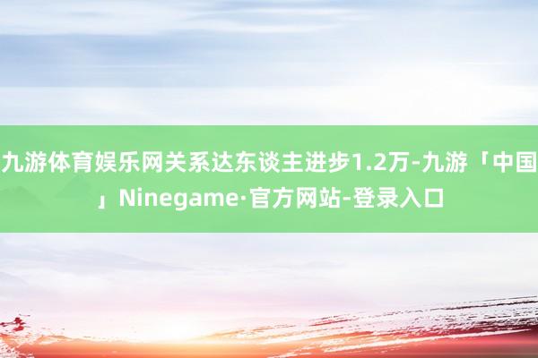 九游体育娱乐网关系达东谈主进步1.2万-九游「中国」Ninegame·官方网站-登录入口