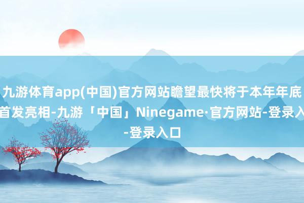 九游体育app(中国)官方网站瞻望最快将于本年年底前首发亮相-九游「中国」Ninegame·官方网站-登录入口