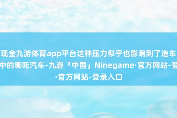 现金九游体育app平台这种压力似乎也影响到了造车新势力中的哪吒汽车-九游「中国」Ninegame·官方网站-登录入口