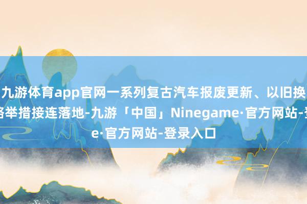 九游体育app官网一系列复古汽车报废更新、以旧换新的策略举措接连落地-九游「中国」Ninegame·官方网站-登录入口