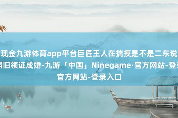 现金九游体育app平台巨匠王人在揣摸是不是二东说念主照旧领证成婚-九游「中国」Ninegame·官方网站-登录入口