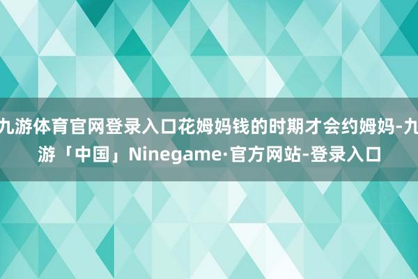 九游体育官网登录入口花姆妈钱的时期才会约姆妈-九游「中国」Ninegame·官方网站-登录入口