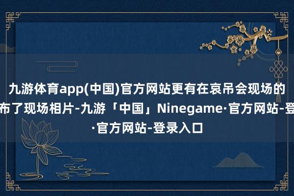 九游体育app(中国)官方网站更有在哀吊会现场的网友公布了现场相片-九游「中国」Ninegame·官方网站-登录入口