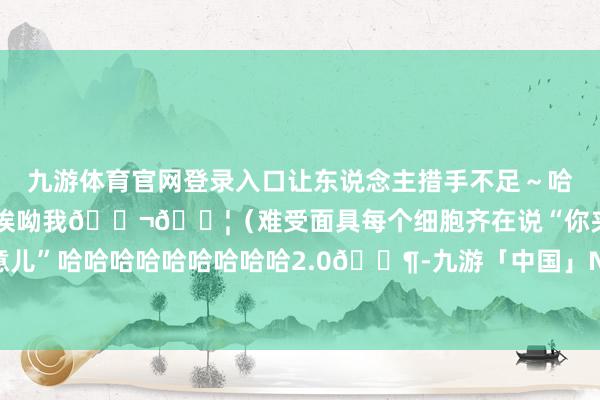 九游体育官网登录入口让东说念主措手不足～哈～～给傍边田嘉瑞吓得：诶呦我😬😦（难受面具每个细胞齐在说“你夹什么玩意儿”哈哈哈哈哈哈哈哈哈2.0🈶-九游「中国」Ninegame·官方网站-登录入口