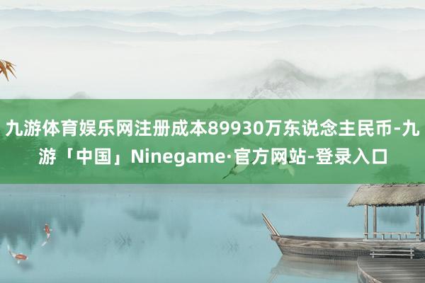 九游体育娱乐网注册成本89930万东说念主民币-九游「中国」Ninegame·官方网站-登录入口