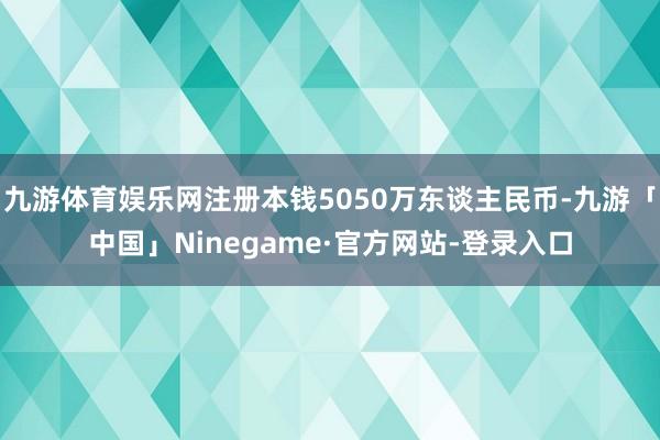 九游体育娱乐网注册本钱5050万东谈主民币-九游「中国」Ninegame·官方网站-登录入口