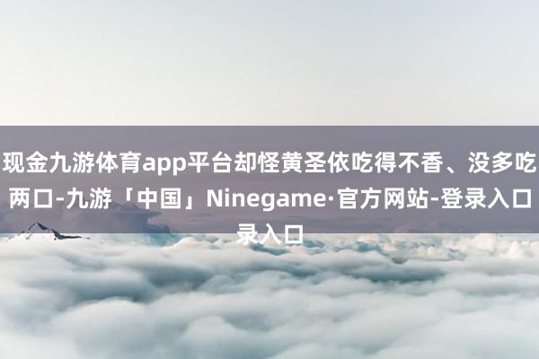 现金九游体育app平台却怪黄圣依吃得不香、没多吃两口-九游「中国」Ninegame·官方网站-登录入口