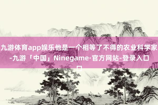 九游体育app娱乐他是一个相等了不得的农业科学家-九游「中国」Ninegame·官方网站-登录入口