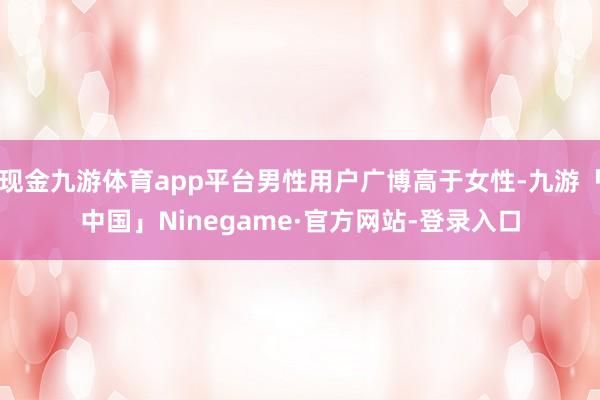 现金九游体育app平台男性用户广博高于女性-九游「中国」Ninegame·官方网站-登录入口