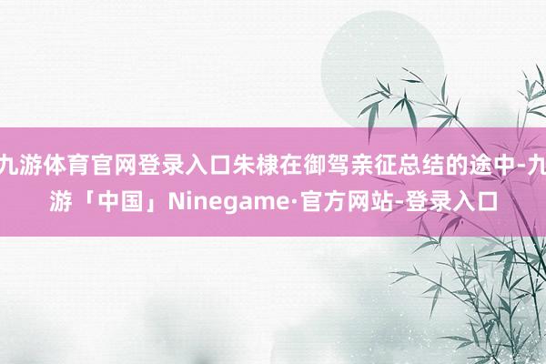 九游体育官网登录入口朱棣在御驾亲征总结的途中-九游「中国」Ninegame·官方网站-登录入口