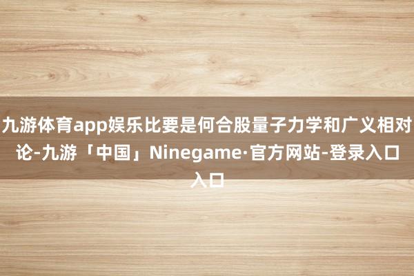 九游体育app娱乐比要是何合股量子力学和广义相对论-九游「中国」Ninegame·官方网站-登录入口