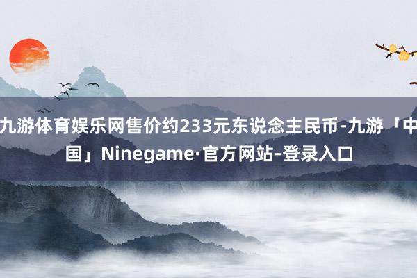 九游体育娱乐网售价约233元东说念主民币-九游「中国」Ninegame·官方网站-登录入口