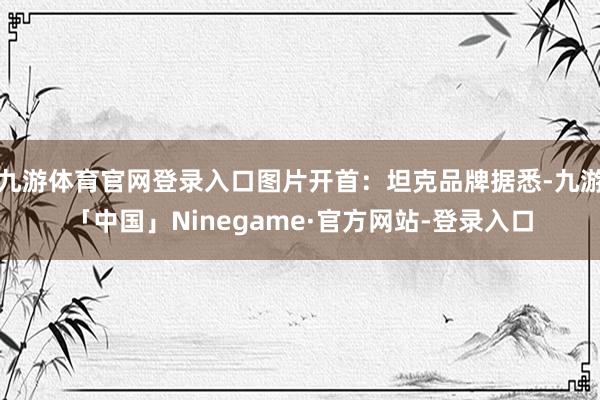 九游体育官网登录入口图片开首：坦克品牌据悉-九游「中国」Ninegame·官方网站-登录入口