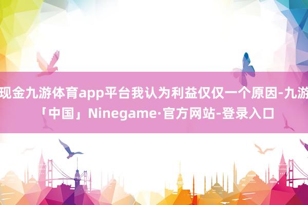 现金九游体育app平台我认为利益仅仅一个原因-九游「中国」Ninegame·官方网站-登录入口