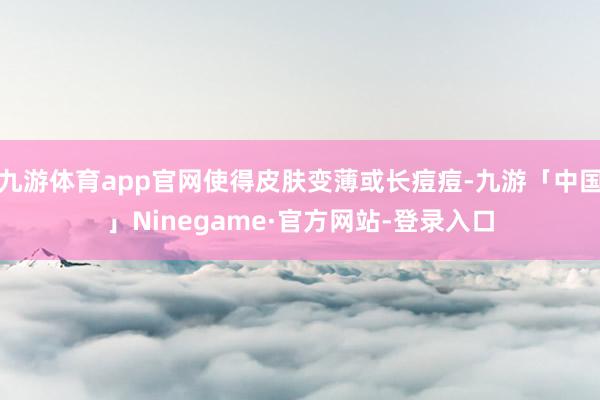 九游体育app官网使得皮肤变薄或长痘痘-九游「中国」Ninegame·官方网站-登录入口