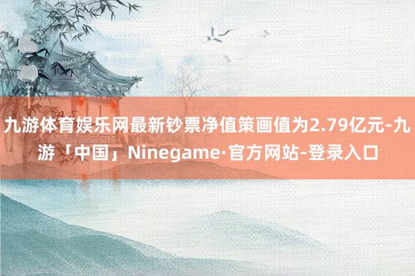 九游体育娱乐网最新钞票净值策画值为2.79亿元-九游「中国」Ninegame·官方网站-登录入口