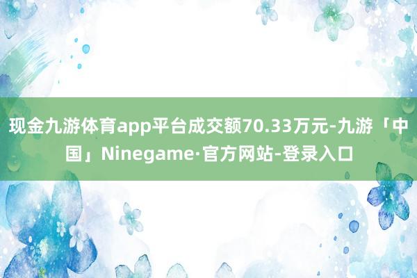 现金九游体育app平台成交额70.33万元-九游「中国」Ninegame·官方网站-登录入口