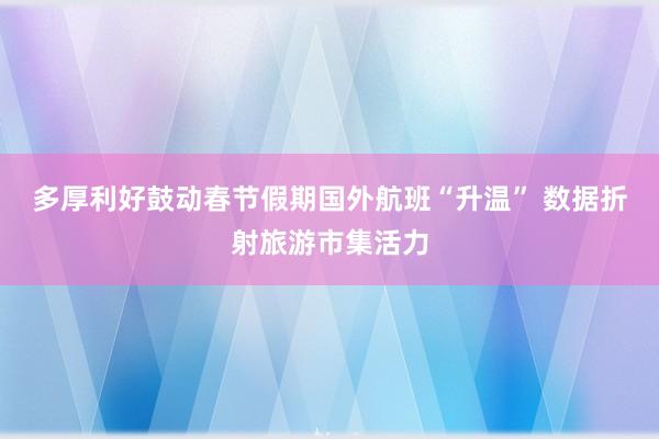 多厚利好鼓动春节假期国外航班“升温” 数据折射旅游市集活力