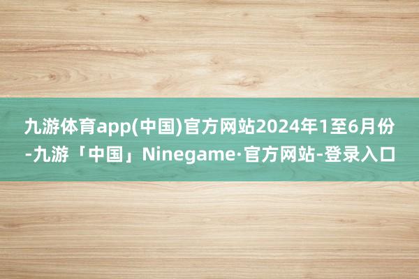 九游体育app(中国)官方网站　　2024年1至6月份-九游「中国」Ninegame·官方网站-登录入口