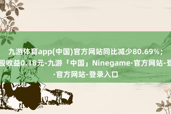 九游体育app(中国)官方网站同比减少80.69%；基本每股收益0.18元-九游「中国」Ninegame·官方网站-登录入口