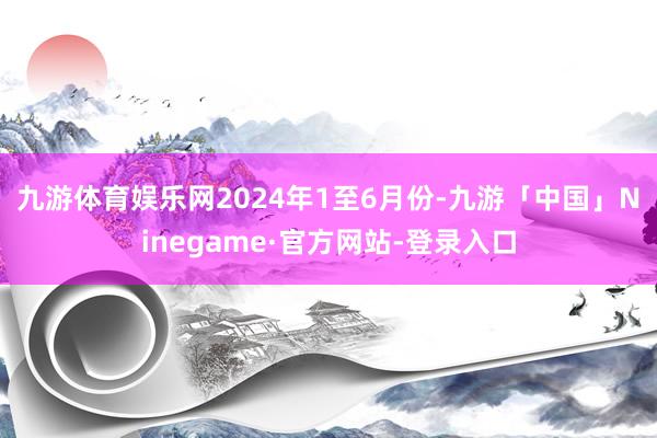 九游体育娱乐网　　2024年1至6月份-九游「中国」Ninegame·官方网站-登录入口