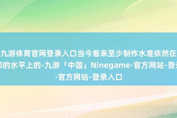 九游体育官网登录入口当今看来至少制作水准依然在第一部的水平上的-九游「中国」Ninegame·官方网站-登录入口