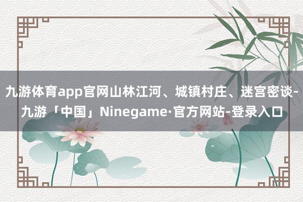 九游体育app官网山林江河、城镇村庄、迷宫密谈-九游「中国」Ninegame·官方网站-登录入口