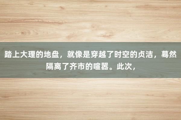 踏上大理的地盘，就像是穿越了时空的贞洁，蓦然隔离了齐市的喧嚣。此次，