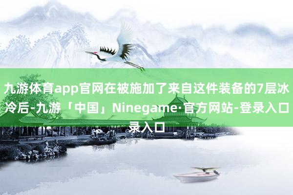 九游体育app官网在被施加了来自这件装备的7层冰冷后-九游「中国」Ninegame·官方网站-登录入口