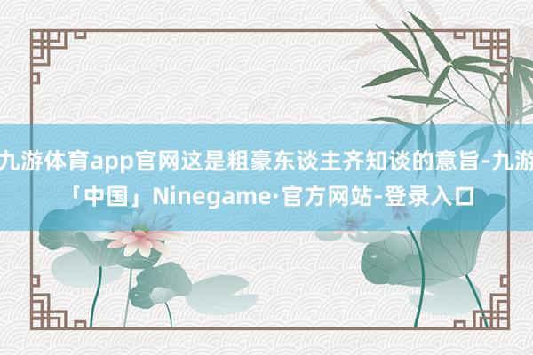 九游体育app官网这是粗豪东谈主齐知谈的意旨-九游「中国」Ninegame·官方网站-登录入口