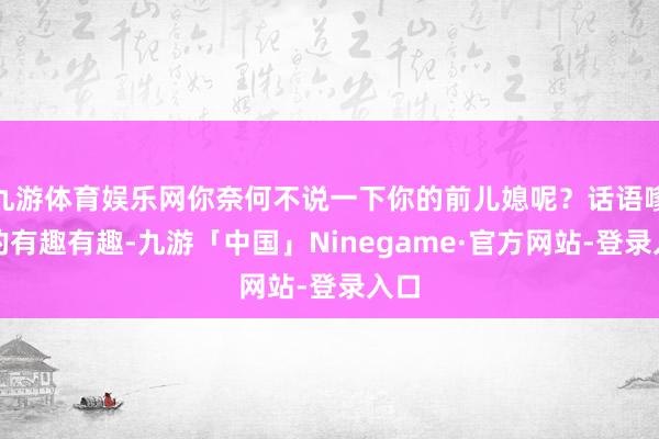 九游体育娱乐网你奈何不说一下你的前儿媳呢？话语嗲嗲的有趣有趣-九游「中国」Ninegame·官方网站-登录入口