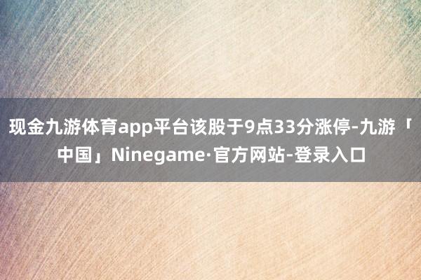 现金九游体育app平台该股于9点33分涨停-九游「中国」Ninegame·官方网站-登录入口