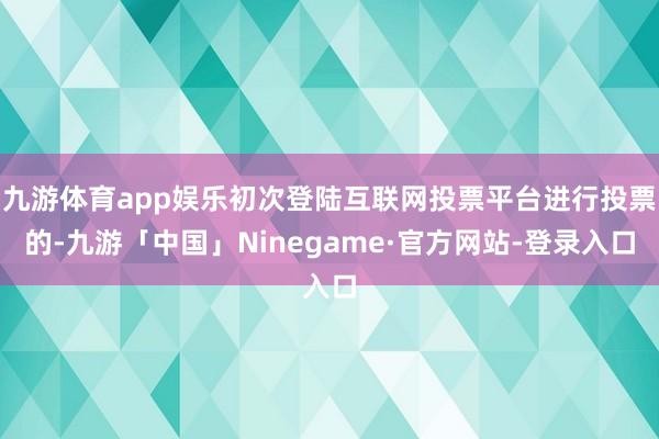 九游体育app娱乐初次登陆互联网投票平台进行投票的-九游「中国」Ninegame·官方网站-登录入口